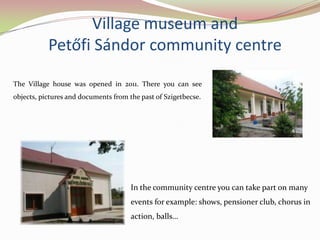 Village museum and
           Petőfi Sándor community centre

The Village house was opened in 2011. There you can see
objects, pictures and documents from the past of Szigetbecse.




                                      In the community centre you can take part on many
                                      events for example: shows, pensioner club, chorus in
                                      action, balls…
 