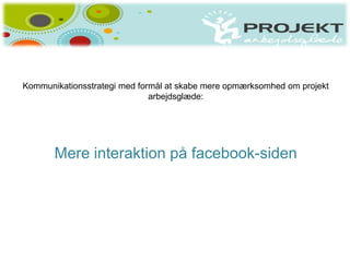 Kommunikationsstrategi med formål at skabe mere opmærksomhed om projekt
                              arbejdsglæde:




       Mere interaktion på facebook-siden
 