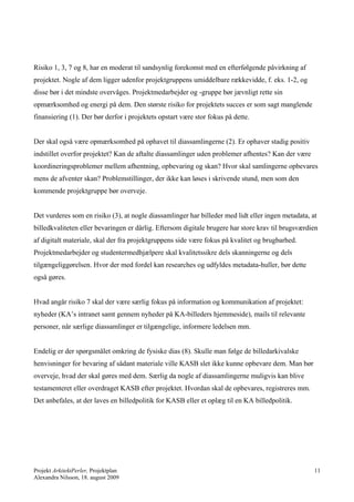 Risiko 1, 3, 7 og 8, har en moderat til sandsynlig forekomst med en efterfølgende påvirkning af
projektet. Nogle af dem ligger udenfor projektgruppens umiddelbare rækkevidde, f. eks. 1-2, og
disse bør i det mindste overvåges. Projektmedarbejder og -gruppe bør jævnligt rette sin
opmærksomhed og energi på dem. Den største risiko for projektets succes er som sagt manglende
finansiering (1). Der bør derfor i projektets opstart være stor fokus på dette.


Der skal også være opmærksomhed på ophavet til diassamlingerne (2). Er ophaver stadig positiv
indstillet overfor projektet? Kan de aftalte diassamlinger uden problemer afhentes? Kan der være
koordineringsproblemer mellem afhentning, opbevaring og skan? Hvor skal samlingerne opbevares
mens de afventer skan? Problemstillinger, der ikke kan løses i skrivende stund, men som den
kommende projektgruppe bør overveje.


Det vurderes som en risiko (3), at nogle diassamlinger har billeder med lidt eller ingen metadata, at
billedkvaliteten eller bevaringen er dårlig. Eftersom digitale brugere har store krav til brugsværdien
af digitalt materiale, skal der fra projektgruppens side være fokus på kvalitet og brugbarhed.
Projektmedarbejder og studentermedhjælpere skal kvalitetssikre dels skanningerne og dels
tilgængeliggørelsen. Hvor der med fordel kan researches og udfyldes metadata-huller, bør dette
også gøres.


Hvad angår risiko 7 skal der være særlig fokus på information og kommunikation af projektet:
nyheder (KA’s intranet samt gennem nyheder på KA-billeders hjemmeside), mails til relevante
personer, når særlige diassamlinger er tilgængelige, informere ledelsen mm.


Endelig er der spørgsmålet omkring de fysiske dias (8). Skulle man følge de billedarkivalske
henvisninger for bevaring af sådant materiale ville KASB slet ikke kunne opbevare dem. Man bør
overveje, hvad der skal gøres med dem. Særlig da nogle af diassamlingerne muligvis kan blive
testamenteret eller overdraget KASB efter projektet. Hvordan skal de opbevares, registreres mm.
Det anbefales, at der laves en billedpolitik for KASB eller et oplæg til en KA billedpolitik.




Projekt ArkitektPerler, Projektplan                                                                 11
Alexandra Nilsson, 18. august 2009
 