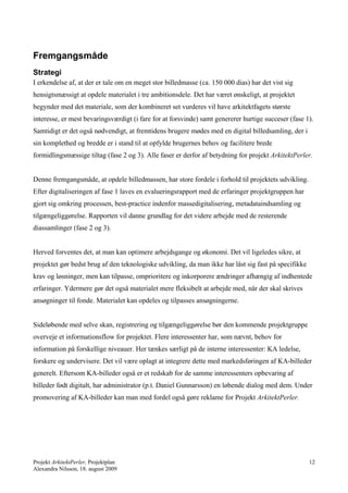 Fremgangsmåde
Strategi
I erkendelse af, at der er tale om en meget stor billedmasse (ca. 150 000 dias) har det vist sig
hensigtsmæssigt at opdele materialet i tre ambitionsdele. Det har været ønskeligt, at projektet
begynder med det materiale, som der kombineret set vurderes vil have arkitektfagets største
interesse, er mest bevaringsværdigt (i fare for at forsvinde) samt genererer hurtige succeser (fase 1).
Samtidigt er det også nødvendigt, at fremtidens brugere mødes med en digital billedsamling, der i
sin komplethed og bredde er i stand til at opfylde brugernes behov og facilitere brede
formidlingsmæssige tiltag (fase 2 og 3). Alle faser er derfor af betydning for projekt ArkitektPerler.


Denne fremgangsmåde, at opdele billedmassen, har store fordele i forhold til projektets udvikling.
Efter digitaliseringen af fase 1 laves en evalueringsrapport med de erfaringer projektgruppen har
gjort sig omkring processen, best-practice indenfor massedigitalisering, metadataindsamling og
tilgængeliggørelse. Rapporten vil danne grundlag for det videre arbejde med de resterende
diassamlinger (fase 2 og 3).


Herved forventes det, at man kan optimere arbejdsgange og økonomi. Det vil ligeledes sikre, at
projektet gør bedst brug af den teknologiske udvikling, da man ikke har låst sig fast på specifikke
krav og løsninger, men kan tilpasse, omprioritere og inkorporere ændringer afhængig af indhentede
erfaringer. Ydermere gør det også materialet mere fleksibelt at arbejde med, når der skal skrives
ansøgninger til fonde. Materialet kan opdeles og tilpasses ansøgningerne.


Sideløbende med selve skan, registrering og tilgængeliggørelse bør den kommende projektgruppe
overveje et informationsflow for projektet. Flere interessenter har, som nævnt, behov for
information på forskellige niveauer. Her tænkes særligt på de interne interessenter: KA ledelse,
forskere og undervisere. Det vil være oplagt at integrere dette med markedsføringen af KA-billeder
generelt. Eftersom KA-billeder også er et redskab for de samme interessenters opbevaring af
billeder født digitalt, har administrator (p.t. Daniel Gunnarsson) en løbende dialog med dem. Under
promovering af KA-billeder kan man med fordel også gøre reklame for Projekt ArkitektPerler.




Projekt ArkitektPerler, Projektplan                                                                   12
Alexandra Nilsson, 18. august 2009
 