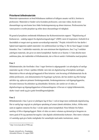 Prioriteret billedmateriale
Materialet repræsenterer en bred billedmasse etableret af tidligere ansatte ved KA, fortrinsvis
professorer. Materialet er fundet ved at kontakte professorer, som man vidste, havde store
diassamlinger og som kunne have både forskningsmæssig og almen interesse. Professorerne har
været positive overfor projektet og stiller deres diassamlinger til rådighed.


På grund af projektets omfattende billedmasse har Kulturministeriets rapport: ”Digitalisering af
Kulturarven – endelig rapport fra digitaliseringsudvalget” (2009) været til inspiration i forhold til at
faseinddele et meget stort og næsten uoverskueligt materiale. 2 Projekt ArkitektPerler har derfor i
lighed med rapporten opdelt materialet i tre ambitionsfaser (se bilag 1). De tre faser bygger ovenpå
hinanden. Fase 1 indeholder materiale, der som minimum bør digitaliseres, fase 2 og 3 omfatter
yderligere materiale, der giver en større komplethed. Samlet set er faserne 1-3 den absolut mest
ambitiøse plan, der indeholder al billedmateriale, der er blevet samlet i forbindelse med projektet.


Fase 1
Billedmaterialet, der forefindes i fase 1 tager fortrinsvis udgangspunkt i en udvælgelse af særlige
materialer og der vil kun i sjældne tilfælde være tale om digitalisering af komplette samlinger.
Materialet er blevet udvalgt på baggrund af flere kriterier: som bevaring af billedmateriale fra de
ældste professorer, som dokumentation for bygninger og byrum, der har ændret sig eller hastigt
udvikler sig, ophavers primære forskningsområde, forskningsinteresse ved tilgængeliggørelse,
forventet interesse fra arkitekter og almenheden. Kriterier, der samlet set vil sikre, at
digitaliseringen og tilgængeliggørelsen af diassamlingerne vil bevare et vigtigt kildemateriale,
skabe visuel værdi og give gode formidlingsmuligheder.


Fase 2
Billedmateriale i fase 2 giver et yderligere lag til fase 1 ved en langt mere omfattende digitalisering.
Der er særlig lagt vægt på en yderligere spredning af emner (dansk arkitektur, kirker, Afrika mm)
samt at supplere emnerne fra fase 1 så der opnås større komplethed. Flere billeder fra Fabers
samling vil blive tilgængeliggjort. Dette vil sikre en større volumen og dermed give brugerne en
større grad af fri (og spontan) bevægelse i den digitale arkitektoniske kulturarv. Den større volumen
vil samtidig også give bedre muligheder for samarbejde med andre institutioner, større

2
    http://www.kum.dk/sw75986.asp


Projekt ArkitektPerler, Projektplan                                                                    13
Alexandra Nilsson, 18. august 2009
 