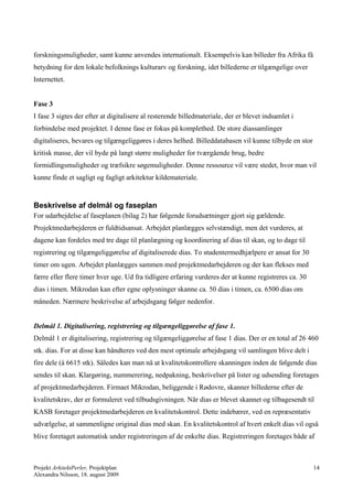 forskningsmuligheder, samt kunne anvendes internationalt. Eksempelvis kan billeder fra Afrika få
betydning for den lokale befolknings kulturarv og forskning, idet billederne er tilgængelige over
Internettet.


Fase 3
I fase 3 sigtes der efter at digitalisere al resterende billedmateriale, der er blevet indsamlet i
forbindelse med projektet. I denne fase er fokus på komplethed. De store diassamlinger
digitaliseres, bevares og tilgængeliggøres i deres helhed. Billeddatabasen vil kunne tilbyde en stor
kritisk masse, der vil byde på langt større muligheder for tværgående brug, bedre
formidlingsmuligheder og træfsikre søgemuligheder. Denne ressource vil være stedet, hvor man vil
kunne finde et sagligt og fagligt arkitektur kildemateriale.


Beskrivelse af delmål og faseplan
For udarbejdelse af faseplanen (bilag 2) har følgende forudsætninger gjort sig gældende.
Projektmedarbejderen er fuldtidsansat. Arbejdet planlægges selvstændigt, men det vurderes, at
dagene kan fordeles med tre dage til planlægning og koordinering af dias til skan, og to dage til
registrering og tilgængeliggørelse af digitaliserede dias. To studentermedhjælpere er ansat for 30
timer om ugen. Arbejdet planlægges sammen med projektmedarbejderen og der kan flekses med
færre eller flere timer hver uge. Ud fra tidligere erfaring vurderes der at kunne registreres ca. 30
dias i timen. Mikrodan kan efter egne oplysninger skanne ca. 50 dias i timen, ca. 6500 dias om
måneden. Nærmere beskrivelse af arbejdsgang følger nedenfor.


Delmål 1. Digitalisering, registrering og tilgængeliggørelse af fase 1.
Delmål 1 er digitalisering, registrering og tilgængeliggørelse af fase 1 dias. Der er en total af 26 460
stk. dias. For at disse kan håndteres ved den mest optimale arbejdsgang vil samlingen blive delt i
fire dele (à 6615 stk). Således kan man nå at kvalitetskontrollere skanningen inden de følgende dias
sendes til skan. Klargøring, nummerering, nedpakning, beskrivelser på lister og udsending foretages
af projektmedarbejderen. Firmaet Mikrodan, beliggende i Rødovre, skanner billederne efter de
kvalitetskrav, der er formuleret ved tilbudsgivningen. Når dias er blevet skannet og tilbagesendt til
KASB foretager projektmedarbejderen en kvalitetskontrol. Dette indebærer, ved en repræsentativ
udvælgelse, at sammenligne original dias med skan. En kvalitetskontrol af hvert enkelt dias vil også
blive foretaget automatisk under registreringen af de enkelte dias. Registreringen foretages både af



Projekt ArkitektPerler, Projektplan                                                                    14
Alexandra Nilsson, 18. august 2009
 
