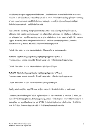 studentermedhjælpere og projektmedarbejdere. Dette indebærer, at overføre billeder fra ekstern
harddisk til billeddatabasen, det vurderes om der er behov for billedbehandling (primært beskæring
af sorte rander), registrering af billeder (med metadata) og endelig tilgængeliggørelse af det
digitaliserede materiale i ka-billeder.karch.dk


Ved delmål 1.s afslutning skal projektmedarbejder lave en evaluering af arbejdsprocessen,
udfærdige best-practice samt konkludere om arbejdet kan optimeres, om tidsplanen skal justeres,
om Mikrodan lever op til forventningerne og give anbefalinger for det videre arbejde. Der laves en
rapport. Efter fase 1 kan det også vurderes om evt. eksterne samarbejdspartnere (Danmarks
Kunstbibliotek og Aarhus Arkitektskole) kan indtræde i projektet.


Delmål 1 forventes at være afsluttet indenfor 32 uger efter at støtte er opnået.


Delmål 2. Digitalisering, registrering og tilgængeliggørelse af fase 2.
Fremgangsmåde samme som under delmål 1, dog uden evaluering og afrapportering.


Delmål 2 forventes at være afsluttet indenfor yderligere 52 uger.


Delmål 3. Digitalisering, registrering og tilgængeliggørelse af fase 3.
Fremgangsmåde samme som under delmål 1, dog uden evaluering og afrapportering.


Delmål 3 forventes at være afsluttet indenfor yderligere 48 uger.


Samlet set vil projektet tage 132 uger, hvilket svarer til 3 år, når ferie ikke er medregnet.


I takt med, at diassamlingerne bliver digitaliseret vil de blive returneret til ophavet. Et ønske, der
blev udtrykt af flere ophavere. Det er dog muligt, at man ved dialog med ophavet kan komme til en
slags aftale om langtidsopbevaring ved KASB – hvis dette indgår i en billedpolitik. I de tilfælde,
hvor de fysiske dias overdrages KASB vil de blive opbevaret på magasin.




Projekt ArkitektPerler, Projektplan                                                                      15
Alexandra Nilsson, 18. august 2009
 
