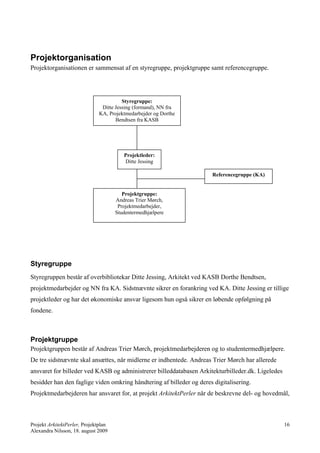 Projektorganisation
Projektorganisationen er sammensat af en styregruppe, projektgruppe samt referencegruppe.




                                         Styregruppe:
                                Ditte Jessing (formand), NN fra
                               KA, Projektmedarbejder og Dorthe
                                      Bendtsen fra KASB




                                         Projektleder:
                                         Ditte Jessing

                                                                      Referencegruppe (KA)


                                         Projektgruppe:
                                      Andreas Trier Mørch,
                                       Projektmedarbejder,
                                      Studentermedhjælpere




Styregruppe
Styregruppen består af overbibliotekar Ditte Jessing, Arkitekt ved KASB Dorthe Bendtsen,
projektmedarbejder og NN fra KA. Sidstnævnte sikrer en forankring ved KA. Ditte Jessing er tillige
projektleder og har det økonomiske ansvar ligesom hun også sikrer en løbende opfølgning på
fondene.



Projektgruppe
Projektgruppen består af Andreas Trier Mørch, projektmedarbejderen og to studentermedhjælpere.
De tre sidstnævnte skal ansættes, når midlerne er indhentede. Andreas Trier Mørch har allerede
ansvaret for billeder ved KASB og administrerer billeddatabasen Arkitekturbilleder.dk. Ligeledes
besidder han den faglige viden omkring håndtering af billeder og deres digitalisering.
Projektmedarbejderen har ansvaret for, at projekt ArkitektPerler når de beskrevne del- og hovedmål,



Projekt ArkitektPerler, Projektplan                                                                16
Alexandra Nilsson, 18. august 2009
 