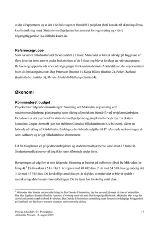 at der afrapporteres og at der i det hele taget er fremdrift i projektet (heri kontakt til skanningsfirma,
kvalitetssikring mm). Studentermedhjælperne har ansvaret for registrering og videre
tilgængeliggørelse i ka-billeder.karch.dk.



Referencegruppe
Som nævnt er billedmaterialet blevet inddelt i 3 faser. Materialet er blevet udvalgt på baggrund af
flere kriterier (som nævnt under beskrivelsen af de 3 faser) og blevet forelagt en referencegruppe.
Referencegruppen består af en udvalgt gruppe fra Kunstakademiets Arkitektskole, der repræsenterer
hver sit forskningsinstitut: Dag Petersson (Institut 1), Katja Bülow (Institut 2), Peder Duelund
(Institutleder, Institut 3), Merete Ahnfeldt-Mollerup (Institut 4).



Økonomi

Kommenteret budget
Projektet har følgende omkostninger: Skanning ved Mikrodan, registrering ved
studentermedhjælpere, planlægning samt sikring af projektets fremdrift ved projektmedarbejder.
Derudover er der overhead for studentermedhjælperne og projektmedarbejderen. En ekstern
konsulent, Jesper Arentoft (der har etableret Cumulus billeddatabasen KA-billeder), sikrer en
løbende udvikling af KA-billeder. Endelig er der løbende udgifter til IT relaterede omkostninger så
som: software og årligt billeddatabase abonnement


Ud fra faseplanen vil projektmedarbejderen og studentermedhjælperne være ansat i 3 fulde år.
Studentermedhjælperne vil dog ikke være aflønnede under ferie.


Beregningen af udgifter er som følgende: Skanning er baseret på indhentet tilbud fra Mikrodan (se
bilag 4). 3 Et dias-skan à 5 kr. Det 1. år regnes med 48 482 dias, 2. år med 54 588 dias og endelig det
3. år med 47 915 dias. De forskellige antal dias pr. år skyldes, at materialet er blevet opdelt i
overskuelige dele baseret faseinddelingen. De tre faser har forskellig antal dias.


3
 Mikrodan blev fundet ved en anbefaling fra Det Danske Filminstitut, der har anvendt firmaet til skan af mikrofilm.
Der blev ligeledes hentet tilbud fra Autotext i Norberg samt talt med Det Kongelige Bibliotek. Mikrodan blev valgt for
deres konkurrencestærke tilbud, kvaliteten, Det Danske Filminstituts anbefaling samt firmaets fordelagtige beliggenhed
på Sjælland, der faciliterer en nem transport samt personlig dialog.


Projekt ArkitektPerler, Projektplan                                                                                 17
Alexandra Nilsson, 18. august 2009
 