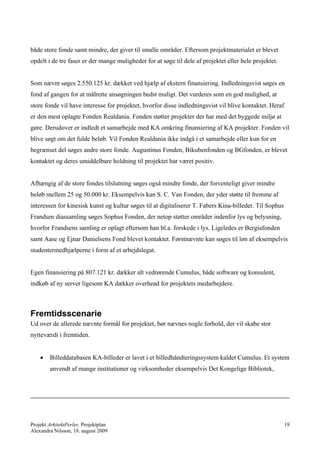 både store fonde samt mindre, der giver til smalle områder. Eftersom projektmaterialet er blevet
opdelt i de tre faser er der mange muligheder for at søge til dele af projektet eller hele projektet.


Som nævnt søges 2.550.125 kr. dækket ved hjælp af ekstern finansiering. Indledningsvist søges en
fond af gangen for at målrette ansøgningen bedst muligt. Det vurderes som en god mulighed, at
store fonde vil have interesse for projektet, hvorfor disse indledningsvist vil blive kontaktet. Heraf
er den mest oplagte Fonden Realdania. Fonden støtter projekter der har med det byggede miljø at
gøre. Derudover er indledt et samarbejde med KA omkring finansiering af KA projekter. Fonden vil
blive søgt om det fulde beløb. Vil Fonden Realdania ikke indgå i et samarbejde eller kun for en
begrænset del søges andre store fonde. Augustinus Fonden, Bikubenfonden og BGfonden, er blevet
kontaktet og deres umiddelbare holdning til projektet har været positiv.


Afhængig af de store fondes tilslutning søges også mindre fonde, der forventeligt giver mindre
beløb mellem 25 og 50.000 kr. Eksempelvis kan S. C. Van Fonden, der yder støtte til fremme af
interessen for kinesisk kunst og kultur søges til at digitaliserer T. Fabers Kina-billeder. Til Sophus
Frandsen diassamling søges Sophus Fonden, der netop støtter områder indenfor lys og belysning,
hvorfor Frandsens samling er oplagt eftersom han bl.a. forskede i lys. Ligeledes er Bergiafonden
samt Aase og Ejnar Danielsens Fond blevet kontaktet. Førstnævnte kan søges til løn af eksempelvis
studentermedhjælperne i form af et arbejdslegat.


Egen finansiering på 807.121 kr. dækker alt vedrørende Cumulus, både software og konsulent,
indkøb af ny server ligesom KA dækker overhead for projektets medarbejdere.



Fremtidsscenarie
Ud over de allerede nævnte formål for projektet, bør nævnes nogle forhold, der vil skabe stor
nytteværdi i fremtiden.


       Billeddatabasen KA-billeder er lavet i et billedhåndteringssystem kaldet Cumulus. Et system
        anvendt af mange institutioner og virksomheder eksempelvis Det Kongelige Bibliotek,




Projekt ArkitektPerler, Projektplan                                                                      19
Alexandra Nilsson, 18. august 2009
 
