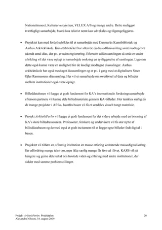 Nationalmuseet, Kulturarvsstyrelsen, VELUX A/S og mange andre. Dette muliggør
        tværfagligt samarbejde, hvori data relativt nemt kan udveksles og tilgængeliggøres.


       Projektet kan med fordel udvikles til et samarbejde med Danmarks Kunstbibliotek og
        Aarhus Arkitektskole. Kunstbiblioteket har allerede en diasudlånssamling samt modtaget et
        ukendt antal dias, der p.t. er uden registrering. Eftersom udlånssamlingen så småt er under
        afvikling vil det være oplagt at samarbejde omkring en synliggørelse af samlingen. Ligesom
        dette også kunne være en mulighed for de løseligt modtagne diassalinger. Aarhus
        arkitektskole har også modtaget diassamlinger og er p.t. i gang med at digitalisere Steen
        Ejler Rasmussens diassamling. Her vil et samarbejde om overførsel af data og billeder
        mellem institutioner også være oplagt.


       Billeddatabasen vil lægge et godt fundament for KA’s internationale forskningssamarbejde
        eftersom partnere vil kunne dele billedmateriale gennem KA-billeder. Her tænktes særlig på
        de mange projekter i Afrika, hvorfra basen vil få et særdeles visuelt tungt materiale.


       Projekt ArkitektPerler vil lægge et godt fundament for det videre arbejde med en bevaring af
        KA’s store billedressourcer. Professorer, forskere og undervisere vil få stor nytte af
        billeddatabasen og dermed også et godt incitament til at lægge egne billeder født digital i
        basen.


       Projektet vil tilføre en offentlig institution en masse erfaring vedrørende massedigitalisering.
        En udfordring mange taler om, men ikke særlig mange får ført ud i livet. KASB vil på
        længere sig gerne dele ud af den høstede viden og erfaring med andre institutioner, der
        sidder med samme problemstillinger.




Projekt ArkitektPerler, Projektplan                                                                   20
Alexandra Nilsson, 18. august 2009
 
