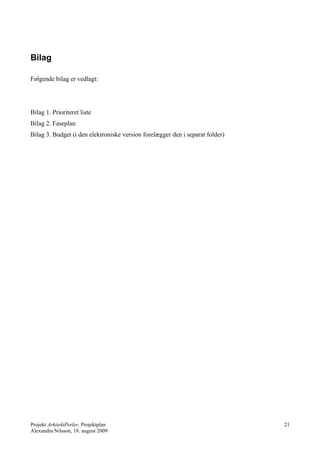 Bilag

Følgende bilag er vedlagt:




Bilag 1. Prioriteret liste
Bilag 2. Faseplan
Bilag 3. Budget (i den elektroniske version forelægger den i separat folder)




Projekt ArkitektPerler, Projektplan                                            21
Alexandra Nilsson, 18. august 2009
 