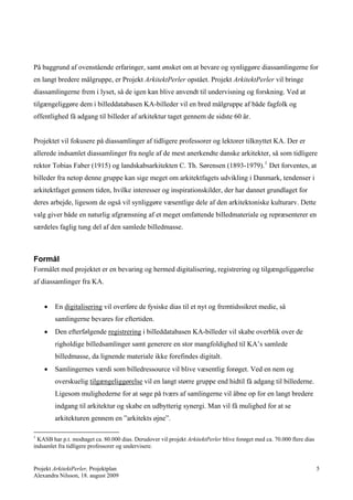 På baggrund af ovenstående erfaringer, samt ønsket om at bevare og synliggøre diassamlingerne for
en langt bredere målgruppe, er Projekt ArkitektPerler opstået. Projekt ArkitektPerler vil bringe
diassamlingerne frem i lyset, så de igen kan blive anvendt til undervisning og forskning. Ved at
tilgængeliggøre dem i billeddatabasen KA-billeder vil en bred målgruppe af både fagfolk og
offentlighed få adgang til billeder af arkitektur taget gennem de sidste 60 år.


Projektet vil fokusere på diassamlinger af tidligere professorer og lektorer tilknyttet KA. Der er
allerede indsamlet diassamlinger fra nogle af de mest anerkendte danske arkitekter, så som tidligere
rektor Tobias Faber (1915) og landskabsarkitekten C. Th. Sørensen (1893-1979). 1 Det forventes, at
billeder fra netop denne gruppe kan sige meget om arkitektfagets udvikling i Danmark, tendenser i
arkitektfaget gennem tiden, hvilke interesser og inspirationskilder, der har dannet grundlaget for
deres arbejde, ligesom de også vil synliggøre væsentlige dele af den arkitektoniske kulturarv. Dette
valg giver både en naturlig afgrænsning af et meget omfattende billedmateriale og repræsenterer en
særdeles faglig tung del af den samlede billedmasse.



Formål
Formålet med projektet er en bevaring og hermed digitalisering, registrering og tilgængeliggørelse
af diassamlinger fra KA.


       En digitalisering vil overføre de fysiske dias til et nyt og fremtidssikret medie, så
        samlingerne bevares for eftertiden.
       Den efterfølgende registrering i billeddatabasen KA-billeder vil skabe overblik over de
        righoldige billedsamlinger samt generere en stor mangfoldighed til KA’s samlede
        billedmasse, da lignende materiale ikke forefindes digitalt.
       Samlingernes værdi som billedressource vil blive væsentlig forøget. Ved en nem og
        overskuelig tilgængeliggørelse vil en langt større gruppe end hidtil få adgang til billederne.
        Ligesom mulighederne for at søge på tværs af samlingerne vil åbne op for en langt bredere
        indgang til arkitektur og skabe en udbytterig synergi. Man vil få mulighed for at se
        arkitekturen gennem en ”arkitekts øjne”.

1
  KASB har p.t. modtaget ca. 80.000 dias. Derudover vil projekt ArkitektPerler blive forøget med ca. 70.000 flere dias
indsamlet fra tidligere professorer og undervisere.


Projekt ArkitektPerler, Projektplan                                                                                      5
Alexandra Nilsson, 18. august 2009
 