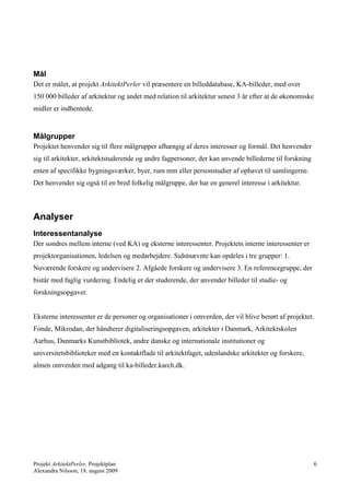 Mål
Det er målet, at projekt ArkitektPerler vil præsentere en billeddatabase, KA-billeder, med over
150 000 billeder af arkitektur og andet med relation til arkitektur senest 3 år efter at de økonomiske
midler er indhentede.


Målgrupper
Projektet henvender sig til flere målgrupper afhængig af deres interesser og formål. Det henvender
sig til arkitekter, arkitektstuderende og andre fagpersoner, der kan anvende billederne til forskning
enten af specifikke bygningsværker, byer, rum mm eller personstudier af ophavet til samlingerne.
Det henvender sig også til en bred folkelig målgruppe, der har en generel interesse i arkitektur.



Analyser
Interessentanalyse
Der sondres mellem interne (ved KA) og eksterne interessenter. Projektets interne interessenter er
projektorganisationen, ledelsen og medarbejdere. Sidstnævnte kan opdeles i tre grupper: 1.
Nuværende forskere og undervisere 2. Afgåede forskere og undervisere 3. En referencegruppe, der
bistår med faglig vurdering. Endelig er der studerende, der anvender billeder til studie- og
forskningsopgaver.


Eksterne interessenter er de personer og organisationer i omverden, der vil blive berørt af projektet.
Fonde, Mikrodan, der håndterer digitaliseringsopgaven, arkitekter i Danmark, Arkitektskolen
Aarhus, Danmarks Kunstbibliotek, andre danske og internationale institutioner og
universitetsbiblioteker med en kontaktflade til arkitektfaget, udenlandske arkitekter og forskere,
almen omverden med adgang til ka-billeder.karch.dk.




Projekt ArkitektPerler, Projektplan                                                                     6
Alexandra Nilsson, 18. august 2009
 
