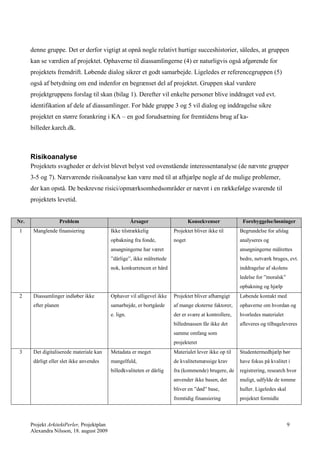 denne gruppe. Det er derfor vigtigt at opnå nogle relativt hurtige succeshistorier, således, at gruppen
      kan se værdien af projektet. Ophaverne til diassamlingerne (4) er naturligvis også afgørende for
      projektets fremdrift. Løbende dialog sikrer et godt samarbejde. Ligeledes er referencegruppen (5)
      også af betydning om end indenfor en begrænset del af projektet. Gruppen skal vurdere
      projektgruppens forslag til skan (bilag 1). Derefter vil enkelte personer blive inddraget ved evt.
      identifikation af dele af diassamlinger. For både gruppe 3 og 5 vil dialog og inddragelse sikre
      projektet en større forankring i KA – en god forudsætning for fremtidens brug af ka-
      billeder.karch.dk.



      Risikoanalyse
      Projektets svagheder er delvist blevet belyst ved ovenstående interessentanalyse (de nævnte grupper
      3-5 og 7). Nærværende risikoanalyse kan være med til at afhjælpe nogle af de mulige problemer,
      der kan opstå. De beskrevne risici/opmærksomhedsområder er nævnt i en rækkefølge svarende til
      projektets levetid.


Nr.                   Problem                          Årsager                   Konsekvenser            Forebyggelse/løsninger
1      Manglende finansiering               Ikke tilstrækkelig           Projektet bliver ikke til      Begrundelse for afslag
                                            opbakning fra fonde,         noget                          analyseres og
                                            ansøgningerne har været                                     ansøgningerne målrettes
                                            ”dårlige”, ikke målrettede                                  bedre, netværk bruges, evt.
                                            nok, konkurrencen er hård                                   inddragelse af skolens
                                                                                                        ledelse for ”moralsk”
                                                                                                        opbakning og hjælp
2      Diassamlinger indløber ikke          Ophaver vil alligevel ikke   Projektet bliver afhængigt     Løbende kontakt med
       efter planen                         samarbejde, er bortgåede     af mange eksterne faktorer,    ophaverne om hvordan og
                                            e. lign.                     der er svære at kontrollere,   hvorledes materialet
                                                                         billedmassen får ikke det      afleveres og tilbageleveres
                                                                         samme omfang som
                                                                         projekteret
3      Det digitaliserede materiale kan     Metadata er meget            Materialet lever ikke op til   Studentermedhjælp bør
       dårligt eller slet ikke anvendes     mangelfuld,                  de kvalitetsmæssige krav       have fokus på kvalitet i
                                            billedkvaliteten er dårlig   fra (kommende) brugere, de     registrering, research hvor
                                                                         anvender ikke basen, det       muligt, udfylde de tomme
                                                                         bliver en ”død” base,          huller. Ligeledes skal
                                                                         fremtidig finansiering         projektet formidle



      Projekt ArkitektPerler, Projektplan                                                                                        9
      Alexandra Nilsson, 18. august 2009
 