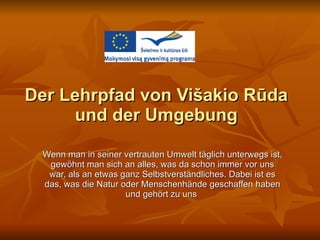 Der Lehrpfad von Višakio Rūda und der Umgebung Wenn man in seiner vertrauten Umwelt täglich unterwegs ist, gewöhnt man sich an alles, was da schon immer vor uns war, als an etwas ganz Selbstverständliches. Dabei ist es das, was die Natur oder Menschenhände geschaffen haben und gehört zu uns  