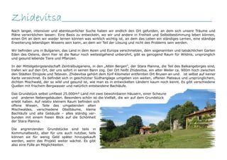 Zhidevitsa__________________________________________________
Nach langer, intensiver und abenteuerlicher Suche haben wir endlich den Ort gefunden, an dem sich unsere Träume und
Pläne verwirklichen lassen: Eine Basis zu entwickeln, wo wir und andere in Freiheit und Selbstbestimmung leben können,
einen Ort an dem wir wieder lernen können was wirklich wichtig ist, an dem das Leben ein ständiges Lernen, eine ständige
Erweiterung lebendigen Wissens sein kann, an dem wir Teil der Lösung und nicht des Problems sein werden.

Wir befinden uns in Bulgarien, das Land in dem Asien und Europa verschmelzen, dem sogenannten und tatsächlichen Garten
Eden des Ostens, denn hier ist die Natur noch weitestgehend unberührt, gibt es genügend Raum für Wildnis, ursprünglich
und gesund lebende Tiere und Pflanzen.

In der Mittelgebirgslandschaft Zentralbulgariens, in den „Alten Bergen“, der Stara Planina, die Teil des Balkangebirges sind,
trafen wir auf den Ort, der uns sofort in seinen Bann zog. Der Ort heißt Zhidevitsa, ein alter Weiler ca. 900m hoch zwischen
den Städten Etropole und Teteven. Zhidevitsa gehört dem fünf Kilometer entfernten Ort Brusen an und ist selbst auf keiner
Karte verzeichnet. Es befindet sich in geschützter Südhanglage umgeben von weiten, offenen Plateaus und ursprünglichem,
dichten Mischwald, der so wild und gesund ist, wie man es in entwickelten Ländern kaum noch kennt. Es gibt verschiedene
Quellen mit frischem Bergwasser und natürlich entstandene Bachläufe.

Das Grundstück selbst umfasst 25.000m² Land mit zwei bewohnbaren Häusern, einer Scheune
und anderen Nebengebäuden. Besonders schön ist die Vielfalt, die wir auf dem Grundstück
erlebt haben. Auf relativ kleinem Raum befinden sich
offene Wiesen, Teile des umgebenden alten
Mischwaldes, verschiedene Obstbäume, kleine
Bachläufe und alte Gebäude – alles ständig ver-
bunden mit einem freien Blick auf die Schönheit
der Stara Planina.

Die angrenzenden Grundstücke sind teils in
Kommunalbesitz, aber für uns auch nutzbar, teils
können sie für wenig Geld später hinzugekauft
werden, wenn das Projekt weiter wächst. Es gibt
also eine Fülle an Möglichkeiten.
 