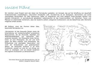 Unsere Pläne________________________________________________
Wir möchten unser Projekt nach den Ideen der Permakultur gestalten, ein Konzept, das auf die Schaffung von dauerhaft
funktionierenden (nachhaltigen), naturnahen Kreisläufen zielt. Grundprinzip ist ein ökologisch, ökonomisch und sozial
nachhaltiges Wirtschaften mit allen Ressourcen. Dabei ist integratives und nicht lediglich linear-kausales Denken und
Handeln erforderlich. In permakulturell gestalteten Lebensräumen ist das Zusammenleben von Menschen, Tieren und
Pflanzen so miteinander kombiniert, dass die Systeme zeitlich unbegrenzt funktionieren und die Bedürfnisse aller Elemente
möglichst erfüllt werden.


Bill Mollison, einer der Pioniere dieser Idee,
beschreibt Permakultur so:

„Permakultur ist das bewusste Design sowie die
Unterhaltung von landwirtschaftlich produktiven
Ökosystemen, die die Diversität, Stabilität und
Widerstandsfähigkeit    von   natürlichen   Öko-
systemen besitzen. Die Philosophie hinter Perma-
kultur ist eine Philosophie, die mit und nicht
gegen die Natur arbeitet, eine Philosophie, der
fortlaufende und überlegten Observation und
nicht der fortlaufenden und gedankenlosen
Aktion; sie betrachtet Systeme in all ihren
Funktionen, anstatt nur eine Art von Ertrag von
ihnen zu verlangen, und sie erlaubt Systemen
ihre eigenen Evolutionen zu demonstrieren.“




     Eine kleine Skizze aus dem Permakulturkurs, den wir
                       bereits in Bulgarien besucht haben.
 