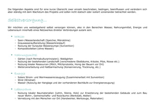 Die folgenden Aspekte sind für eine kurze Übersicht zwar einzeln beschrieben, bedingen, beeinflussen und verändern sich
aber ständig mit dem Wachstum des Projekts und sollen nicht statisch oder isoliert voneinander betrachtet werden.


Selbstversorgung...
Wir möchten uns weitestgehend selbst versorgen können, also in den Bereichen Wasser, Nahrungsmittel, Energie und
Lebensraum innerhalb eines Netzwerkes direkter Verbindungen autark sein.

  • Wasser
     ◦   Seen-/Wasserlandschaft (Speicher, Mikroklima)
     ◦   Grauwasseraufbereitung (Wasserkreislauf)
     ◦   Nutzung der Sunpulse Wasserpumpe (Sunvention)
     ◦   Komposttoiletten (ohne Wasser)

  • Nahrungsmittel
     ◦   Gärten (nach Permakulturprinzipien); Waldgärten
     ◦   Nutzung der bestehenden Landschaft (verschiedene Obstbäume, Kräuter, Pilze, Nüsse etc.)
     ◦   Nutzung lokaler Ressourcen (Milch, Milchprodukte, Honig der Bauern vor Ort)
     ◦   Weiterverarbeitung und Haltbarmachung (Konservierung, Trocknung, etc.)

  • Energie
     ◦ Solare Strom- und Warmwassererzeugung (Zusammenarbeit mit Sunvention)
     ◦ Wind (Windrad)
     ◦ Wasser (Nutzung der Hanglage und der vorhandenen Bachläufe zur Energieerzeugung)

  • Lebensraum
     ◦ Nutzung lokaler Baumaterialien (Lehm, Steine, Holz) zur Erweiterung der bestehenden Gebäude und zum Bau
       neuer Wohn-, Gemeinschafts- und Nutzräume (Werkstatt, Atelier)
     ◦ Vernetzung mit den Menschen vor Ort (Handwerker, Werkzeuge, Materialien)
 