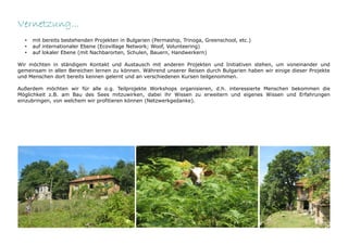 Vernetzung...
  •   mit bereits bestehenden Projekten in Bulgarien (Permaship, Trinoga, Greenschool, etc.)
  •   auf internationaler Ebene (Ecovillage Network; Woof, Volunteering)
  •   auf lokaler Ebene (mit Nachbarorten, Schulen, Bauern, Handwerkern)

Wir möchten in ständigem Kontakt und Austausch mit anderen Projekten und Initiativen stehen, um voneinander und
gemeinsam in allen Bereichen lernen zu können. Während unserer Reisen durch Bulgarien haben wir einige dieser Projekte
und Menschen dort bereits kennen gelernt und an verschiedenen Kursen teilgenommen.

Außerdem möchten wir für alle o.g. Teilprojekte Workshops organisieren, d.h. interessierte Menschen bekommen die
Möglichkeit z.B. am Bau des Sees mitzuwirken, dabei ihr Wissen zu erweitern und eigenes Wissen und Erfahrungen
einzubringen, von welchem wir profitieren können (Netzwerkgedanke).
 