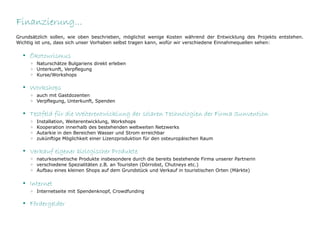 Finanzierung...
Grundsätzlich sollen, wie oben beschrieben, möglichst wenige Kosten während der Entwicklung des Projekts entstehen.
Wichtig ist uns, dass sich unser Vorhaben selbst tragen kann, wofür wir verschiedene Einnahmequellen sehen:

  • Ökotourismus
     ◦ Naturschätze Bulgariens direkt erleben
     ◦ Unterkunft, Verpflegung
     ◦ Kurse/Workshops

  • Workshops
     ◦ auch mit Gastdozenten
     ◦ Verpflegung, Unterkunft, Spenden

  • Testfeld für die Weiterentwicklung der solaren Technologien der Firma Sunvention
     ◦   Installation, Weiterentwicklung, Workshops
     ◦   Kooperation innerhalb des bestehenden weltweiten Netzwerks
     ◦   Autarkie in den Bereichen Wasser und Strom erreichbar
     ◦   zukünftige Möglichkeit einer Lizenzproduktion für den osteuropäischen Raum

  • Verkauf eigener biologischer Produkte
     ◦ naturkosmetische Produkte insbesondere durch die bereits bestehende Firma unserer Partnerin
     ◦ verschiedene Spezialitäten z.B. an Touristen (Dörrobst, Chutneys etc.)
     ◦ Aufbau eines kleinen Shops auf dem Grundstück und Verkauf in touristischen Orten (Märkte)

  • Internet
     ◦ Internetseite mit Spendenknopf, Crowdfunding

  • Fördergelder
 