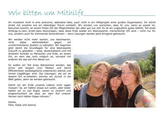 Wir bitten um Mithilfe_________________________________
Ihr investiert nicht in eine anonyme, abstrakte Idee, auch nicht in ein Hilfsprojekt einer großen Organisation. Ihr könnt
direkt mit ansehen wie ein lebendiger Traum entsteht. Wir würden uns wünschen, dass ihr uns, wenn es soweit ist,
besuchen kommt, an einem freien Ort der Möglichkeiten der allen gut tun soll. Es ist ein unglaublich gutes Gefühl, Teil eines
Anfangs zu sein, direkt dazu beizutragen, dass diese Erde wieder ein lebenswerter, menschlicher Ort wird – nicht nur für
uns, sondern auch für kommende Generationen – denn Lösungen werden jetzt dringend gebraucht.

Wir werden nicht mehr warten, uns beschweren,
nicht    dabei      stehenbleiben     gegen       ein
unreformierbares System zu kämpfen. Wir beginnen
jetzt damit die Grundlagen für eine lebenswerte
Zukunft zu gestalten – lokal, dezentralisiert und mit
direktem Kontakt zu Menschen und Erde, an einem
Ort, an dem das noch möglich ist, vernetzt mit
anderen die das auf ihre Weise tun.

So wollen wir Teil eines Netzwerkes werden, das
schon seit langem (von Medien und damit
Öffentlichkeit weitestgehend unbemerkt) wächst und
immer tragfähiger wird. Die Lösungen, die wir an
diesem Ort er-arbeiten, können wir zurück in die
Welt geben, denn sie werden gebraucht.

Damit wir am Ende unseres Lebens nicht sagen
müssen:“Ja, wir hätten etwas tun sollen, aber leider
hatten wir zu viel Angst, waren zu verwirrt und
eingeschüchtert als dass wir dem Ruf unserer
Herzen noch hätten folgen können.“

Danke,
Felix, Katja und Joanna.
 