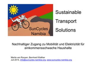 Sustainable 
Transport 
Solutions 
Nachhaltiger Zugang zu Mobilität und Elektrizität für 
einkommensschwache Haushalte 
Marita van Rooyen, Bernhard Walther 
Juli 2014, info@suncycles-namibia.org, www.suncycles-namibia.org 
 