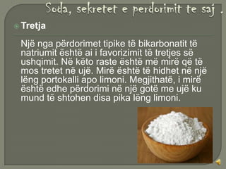  Tretja

 Një nga përdorimet tipike të bikarbonatit të
 natriumit është ai i favorizimit të tretjes së
 ushqimit. Në këto raste është më mirë që të
 mos tretet në ujë. Mirë është të hidhet në një
 lëng portokalli apo limoni. Megjithatë, i mirë
 është edhe përdorimi në një gotë me ujë ku
 mund të shtohen disa pika lëng limoni.
 