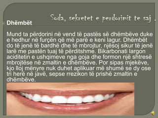    Dhëmbët
    Mund ta përdorini në vend të pastës së dhëmbëve duke
    e hedhur në furçën që më parë e keni lagur. Dhëmbët
    do të jenë të bardhë dhe të mbrojtur, njësoj sikur të jenë
    larë me pastën tuaj të përditshme. Bikarbonati largon
    aciditetin e ushqimeve nga goja dhe formon një shtresë
    mbrojtëse në zmaltin e dhëmbëve. Por sipas mjekëve,
    kjo lloj mënyre nuk duhet aplikuar më shumë se dy ose
    tri herë në javë, sepse rrezikon të prishë zmaltin e
    dhëmbëve.
 