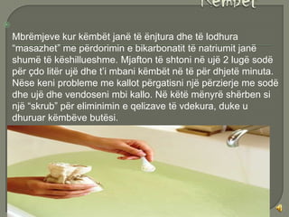 
    Mbrëmjeve kur këmbët janë të ënjtura dhe të lodhura
    “masazhet” me përdorimin e bikarbonatit të natriumit janë
    shumë të këshillueshme. Mjafton të shtoni në ujë 2 lugë sodë
    për çdo litër ujë dhe t’i mbani këmbët në të për dhjetë minuta.
    Nëse keni probleme me kallot përgatisni një përzierje me sodë
    dhe ujë dhe vendoseni mbi kallo. Në këtë mënyrë shërben si
    një “skrub” për eliminimin e qelizave të vdekura, duke u
    dhuruar këmbëve butësi.
 
