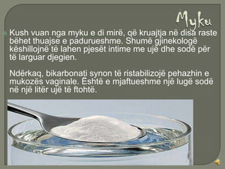    Kush vuan nga myku e di mirë, që kruajtja në disa raste
    bëhet thuajse e padurueshme. Shumë gjinekologë
    këshillojnë të lahen pjesët intime me ujë dhe sodë për
    të larguar djegien.
    Ndërkaq, bikarbonati synon të ristabilizojë pehazhin e
    mukozës vaginale. Është e mjaftueshme një lugë sodë
    në një litër ujë të ftohtë.
 
