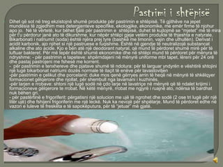    Dihet që sot në treg ekzistojnë shumë produkte për pastrimin e shtëpisë. Të gjithëve na jepet
    mundësia të zgjedhim mes detergjenteve specifike, ekologjike, ekonomike, me emër firme të njohur
    apo jo. Në të vërtetë, kur bëhet fjalë për pastrimin e shtëpisë, duhet të kujtojmë se “mjetet” më të mira
    për t’u përdorur janë ato të dikurshme, kur nëpër shtëpi gjeje vetëm produkte të thjeshta e natyrale.
    Bikarbonati i natriumit (soda) është njëra prej tyre (bashkë me limonin, vajin dhe uthullën). Derivat i
    acidit karbonik, ajo njihet si një pastruese e fuqishme. Është në gjendje të neutralizojë substancat
    alkaline dhe ato acide. Kjo e bën atë një deodorant natyral, që mund të përdoret shumë mirë për të
    luftuar bakteret. Për më tepër është shumë ekonomike dhe në shtëpi mund të përdoret për mënyra të
    ndryshme: - për pastrimin e tapeteve: shpërndajeni në mënyrë uniforme mbi tapet, lëreni për 24 orë
    dhe pastaj pastrojeni me fshesë me korrent.
    - për pastrimin e tenxhereve dhe pjatave shumë të ndotura: për të larguar yndyrën e vështirë shtojini
    një lugë bikarbonat natriumi dozës normale të ilaçit të enëve për lavastoviljen
    -për pastrimin e çelikut dhe porcelanit: duke mos qenë gërryes arrin të heqë në mënyrë të shkëlqyer
    formacionet gëlqerore dhe njollat, për shembull nga lavamani i kuzhinës.
    -për larjen e rrobave: shtoni një lugë sodë në çdo larje në lavatriçe në mënyrë që të ndalet krijimi i
    formacioneve gëlqerore te rrobat. Në këtë mënyrë, rrobat me ngjyrë i ruajnë ato, ndërsa të bardhat
    nuk bëhen gri.
    - për pastërtinë e frigoriferit: përgatisni një solucion me ujë të ngrohet dhe sodë (2 ose tri lugë për një
    litër ujë) dhe fshijeni frigoriferin me një leckë. Nuk ka nevojë për shpëlarje. Mund të përdoret edhe në
    vazon e luleve të freskëta e të sapokëputura, për të “jetuar” më gjatë.
 
