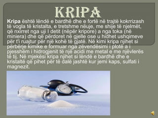 Kripa është lëndë e bardhë dhe e fortë në trajtë kokrrizash
të vogla të kristalta, e tretshme nëuje, me shije të njelmët,
që nxirret nga uji I detit (nëpër kripore) a nga toka (në
miniera) dhe që përdoret në gjelle ose u hidhet ushqimeve
për t'i ruajtur për një kohë të gjatë. Në kimi kripa njihet si
përbërje kimike e formuar nga zëvendësimi i plotë a i
pjesshëm i hidrogjenit të një acidi me metal e me njëvlerës
të tij. Në mjekësi kripa njihet si lëndë e bardhë dhe e
kristaltë që pihet për të dalë jashtë kur jemi kaps, sulfati i
magnezit.
 