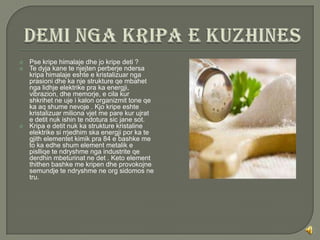    Pse kripe himalaje dhe jo kripe deti ?
   Te dyja kane te njejten perberje ndersa
    kripa himalaje eshte e kristalizuar nga
    prasioni dhe ka nje strukture qe mbahet
    nga lidhje elektrike pra ka energji,
    vibrazion, dhe memorje, e cila kur
    shkrihet ne uje i kalon organizmit tone qe
    ka aq shume nevoje . Kjo kripe eshte
    kristalizuar miliona vjet me pare kur ujrat
    e detit nuk ishin te ndotura sic jane sot.
   Kripa e detit nuk ka strukture kristaline
    elektrike si rrjedhim ska energji por ka te
    gjith elementet kimik pra 84 e bashke me
    to ka edhe shum element metalik e
    pislliqe te ndryshme nga industrite qe
    derdhin mbeturinat ne det . Keto element
    thithen bashke me kripen dhe provokojne
    semundje te ndryshme ne org sidomos ne
    tru.
 