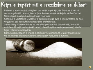 Kripa e tepërt më e rrezikshme se duhani
 Italianët e konsumojnë ushqimin me tepër kripë, kjo për faktin se 9 në 10
 persona çdo ditë në ushqimin e tyre, krahas sasisë së kripës së hedhur në
 fillim vijojnë ti shtojnë më tepër nga normalja.
 Këtë fakt e vërtetojnë të dhënat e publikuara nga zyra e konsumatorit në Itali,
 në pjesën për konsumin e kripës dhe efektet e saj.
 Sipas kësaj shoqate thuhet se me një lugë kripë me pak në ditë, mund të
 evitohen 67 mijë raste infarkti në vit, dhe 40 mijë raste hipertensioni, të cilat
 kripa i stimulon së tepërmi.
 Sakaq sasia e tepërt e kripës e përdorur në ushqim do të provokonte raste
 më të shumta infarkti se ato që shkaktohen nga pirja e duhanit.
 