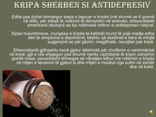 Edhe pse duhet shmangur sasia e tepruar e kripës (më shumë se 6 gramë
      në ditë), për shkak të ndikimit të dëmshëm në shëndet, shkencëtarët
        amerikanë zbulojnë se kjo mëlmesë ndikon si antidepresiv natyral.
 Sipas hulumtimeve, mungesa e kripës te kafshët mund të çojë madje edhe
         deri te simptoma e deprimimit, kështu që studimet e bëra te minjtë
                    sugjerojnë se për gëzim, megjithatë, nevojitet pak kripë.
  Shkencëtarët gjithashtu kanë gjetur dëshmitë për zhvillimin e varshmërisë
në kripë, gjë e cila shpjegon pse shumë njerëz vazhdojnë të kripin ushqimin
 jashtë mase, pavarësisht tërheqjes së vërejtjes lidhur me ndikimin e kripës
   në rritjen e tensionit të gjakut si dhe rritjen e rrezikut nga sulmi në zemër
                                                                    dhe në kokë.
 