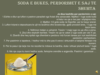 Ja disa keshilla per perdorimin e saj:
1.Eshte e ditur qe lufton e pastron parazitet nga frutat dhe zarzavatet. Mjafton 1 luge sode buke
                                                           e tretur ne uje e me pas i shplajme mire.
                                          2. Mjafton 1/2 gote sode ne frigorifer, per te hequr ererat.
3. Lufton kriprat e depozituara te ujit ne lavatrice dhe lavastovilje, gjate procesit lares, 1 luge me
                                                                                           ilacin lares.
                            4. Ndihmon tretjen e ushqimit. Tresim 1 maje luge ne uje dhe e pijme.
                   5. Zbut dhe shplodh kembet. Tresim ne uje te vaket 2 luge sode per cdo lt uje.
          6. Zbardh dhe heq njollat nga dhembet e perdorur mbi furcen larese por nuk keshillohet
                                                                              perdorimi i perhershem.
  7. Per pastrimin e tapeteve, i hedhur mbi to dhe pas 8 oreve i shkundim e kalojme fshesen me
                                                                                                korrent.
 8. Per te pasur nje larje me me rezultat te rrobave te bardha, duke i shtuar pluhurit lares 1 luge
                                                                                                  sode.
      9. Me nje cope ku kemi hedhur sode, ferkojme orendite e argjendta. Pastrimi i garantuar….
 