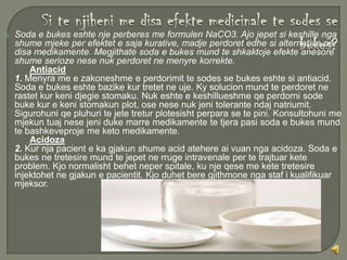    Soda e bukes eshte nje perberes me formulen NaCO3. Ajo jepet si keshille nga
    shume mjeke per efektet e saja kurative, madje perdoret edhe si alternative per
    disa medikamente. Megjithate soda e bukes mund te shkaktoje efekte anesore
    shume serioze nese nuk perdoret ne menyre korrekte.
        Antiacid
    1. Menyra me e zakoneshme e perdorimit te sodes se bukes eshte si antiacid.
    Soda e bukes eshte bazike kur tretet ne uje. Ky solucion mund te perdoret ne
    rastet kur keni djegie stomaku. Nuk eshte e keshillueshme qe perdorni sode
    buke kur e keni stomakun plot, ose nese nuk jeni tolerante ndaj natriumit.
    Sigurohuni qe pluhuri te jete tretur plotesisht perpara se te pini. Konsultohuni me
    mjekun tuaj nese jeni duke marre medikamente te tjera pasi soda e bukes mund
    te bashkeveproje me keto medikamente.
        Acidoza
    2. Kur nja pacient e ka gjakun shume acid atehere ai vuan nga acidoza. Soda e
    bukes ne tretesire mund te jepet ne rruge intravenale per te trajtuar kete
    problem. Kjo normalisht behet neper spitale, ku nje qese me kete tretesire
    injektohet ne gjakun e pacientit. Kjo duhet bere gjithmone nga staf i kualifikuar
    mjeksor.
 