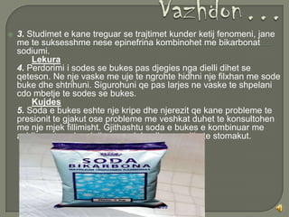    3. Studimet e kane treguar se trajtimet kunder ketij fenomeni, jane
    me te suksesshme nese epinefrina kombinohet me bikarbonat
    sodiumi.
        Lekura
    4. Perdorimi i sodes se bukes pas djegies nga dielli dihet se
    qeteson. Ne nje vaske me uje te ngrohte hidhni nje filxhan me sode
    buke dhe shtrihuni. Sigurohuni qe pas larjes ne vaske te shpelani
    cdo mbetje te sodes se bukes.
        Kujdes
    5. Soda e bukes eshte nje kripe dhe njerezit qe kane probleme te
    presionit te gjakut ose probleme me veshkat duhet te konsultohen
    me nje mjek fillimisht. Gjithashtu soda e bukes e kombinuar me
    acidin e stomakun krijon gas duke dhene enjtje te stomakut.
 