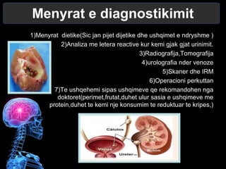 Menyrat e diagnostikimit
1)Menyrat dietike(Sic jan pijet dijetike dhe ushqimet e ndryshme )
2)Analiza me letera reactive kur kemi gjak gjat urinimit.
3)Radiografija,Tomografija
4)urolografia nder venoze
5)Skaner dhe IRM
6)Operacioni perkuttan
7)Te ushqehemi sipas ushqimeve qe rekomandohen nga
doktoret(perimet,frutat,duhet ulur sasia e ushqimeve me
protein,duhet te kemi nje konsumim te reduktuar te kripes,)
 
