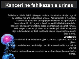 Kanceri ne fshikezen e urines
Fshikëza e Urinës është një organ ku depozitohet urina që vjen nga të
dy veshkat me anë të kanaleve urinare. Ajo ka formën e një sfere.
Kancerit të dëmshëm (malign) që shkaktohet në sipërfaqen e
brendshme të këtij organi u thonë kanceri i fshikëzës së urinës.
Kanceri i fshikëzës vërehet më tepër tek meshkujt se sa tek femrat.
Ndër arsyet kryesore që dihen se e shkaktojnë këtë kancer janë
pirja e duhanit dhe kontakti me lëndët kimike të punonjësve nëpër
disa fabrika.
Simptomat:
1-Uriniim I dhembshem me gjak si dhe me copeza te mpiksura
gjaku.
2-Urinim I vazhdushem me dhimbje ose dhimbje ne fund te procesit te
urinimit
3-Ne disa raste gjaku nuk vereht me sy por konstatohet ne analizat e
urines.
 