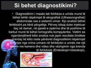 Si behet diagnostikimi?
• Diagnostikimi i masës tek fshikëza e urinës mund të
bëhet lehtë nëpërmjet të ekografisë (Ultrasonografisë)
abdominale ose e sistemit urinar. Kjo analizë bëhet
lehtësisht pa bërë përgatitje. Përveç kësaj duke injektuar
ilaç në damar, në pjesët e sipërme dhe të poshtme të
barkut mund të bëhet tomografia kompjuterike. Vetëm se
ngandonjëherë këto analiza nuk japin rezultate bindëse
prandaj në këto raste përdoret diagnostikimi nëpërmjet
të hyrjes nga vrima urinare në fshikëzën e urinës me një
sistem me kamera dhe video dhe vëzhgimin nga brenda
të fshikëzës (Endoskopi=cistoskopi).
 