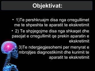 Objektivat:
• 1)Te pershkruajm disa nga crregullimet
me te shpeshta te aparatit te ekskretimit
• 2) Te shpjegojme disa nga shkaqet dhe
pasojat e crregullimit qe prekin aparatin e
ekskretimit
• 3)Te ndergjegjesohemi per menyrat e
mbrojtjes diagnostikimit dhe kurimit te
aparatit te ekskretimit
 