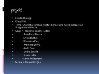 projekt
 Lenda: Biologji
 Klasa:VIII
 Tema: Shumellojshmeria e botes bimore dhe botes shtazore ne
Shqiperine e Mesme
 Grupi II - Kreshnik Bardhi - Lideri
 - Rozalinda Musta
 -Erjola Bushaj
 -Xhensilva Elezi
 - Mereme Shima
 -Andri Cani
 - Ledio Zdralla
 - Kevin Letia
 - Kevin Muharremi
 Mesuesi: Qemal Bregasi
 