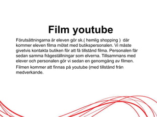 Film youtube
Förutsättningarna är eleven gör sk.( hemlig shopping ) där
kommer eleven filma mötet med butikspersonalen. Vi måste
givetvis kontakta butiken för att få tillstånd filma. Personalen får
sedan samma frågeställningar som elverna. Tillsammans med
elever och personalen gör vi sedan en genomgång av filmen.
Filmen kommer att finnas på youtube (med tillstånd från
medverkande.
 