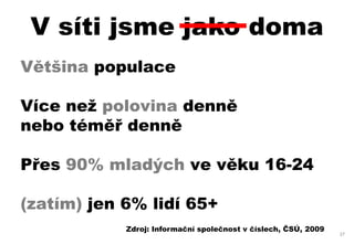 V síti jsme jako doma
Většina populace

Více než polovina denně
nebo téměř denně

Přes 90% mladých ve věku 16-24

(zatím) jen 6% lidí 65+
            Zdroj: Informační společnost v číslech, ČSÚ, 2009
                                                                27
 