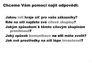 Chceme Vám pomoci najít odpovědi:


Jakou roli hraje síť pro vaše zákazníky?
Kde na síti najdete své cílové skupiny?
Jakým způsobem k těmto cílovým skupinám
  proniknout?
Jaký způsob komunikace na síti máte zvolit?
Jak své prostředky na síti lépe investovat?




                                              5
 