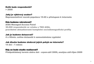 Kolik bude respondentů?
> 2000

Jaký je výběrový soubor?
Reprezentativní vzorek populace 15-65 s přístupem k internetu

Kde budeme rekrutovat?
AISA Managed Access Panel
30.000 respondentů ve vztahu s TNS AISA,
pravidelně aktualizované kompletní sociodemografické profily

Jak je budeme dotazovat?
4 x 60min. online dotazník k samostatnému vyplnění

Jak dlouho budeme sledovat jejich pohyb na internetu?
14 dní – 1 měsíc

Kdy se bude studie realizovat?
Předpokládaný termín sběru dat - srpen-září 2009, analýza září-říjen 2009



                                                                            61
 