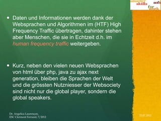  Daten und Informationen werden dank der
  Websprachen und Algorithmen im (HTF) High
  Frequency Traffic übertragen, dahinter stehen
  aber Menschen, die sie in Echtzeit d.h. im
  human frequency traffic weitergeben.



 Kurz, neben den vielen neuen Websprachen
  von html über php, java zu ajax next
  generation, bleiben die Sprachen der Welt
  und die grössten Nutzniesser der Websociety
  sind nicht nur die global player, sondern die
  global speakers.

 Dr. Angelica Laurençon,
                                                  25.07.2012
 ESC Clermont Ferrand, 7/2012
 