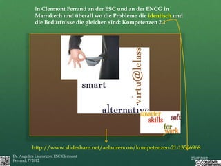 In Clermont Ferrand an der ESC und an der ENCG in
            Marrakech und überall wo die Probleme die identisch und
            die Bedürfnisse die gleichen sind: Kompetenzen 2.1




                                       x




          http://www.slideshare.net/aelaurencon/kompetenzen-21-13506968
Dr. Angelica Laurençon, ESC Clermont
                                                                      25.07.2012
Ferrand, 7/2012
 