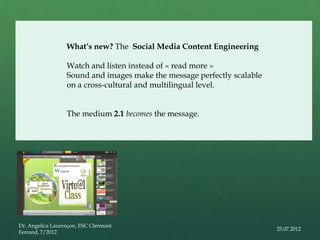 What’s new? The Social Media Content Engineering

                  Watch and listen instead of « read more »
                  Sound and images make the message perfectly scalable
                  on a cross-cultural and multilingual level.


                  The medium 2.1 becomes the message.




Dr. Angelica Laurençon, ESC Clermont
                                                                         25.07.2012
Ferrand, 7/2012
 