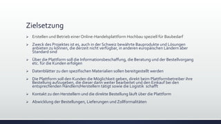 Zielsetzung
 Erstellen und Betrieb einer Online-Handelsplattform Hochbau speziell für Baubedarf
 Zweck des Projektes ist es, auch in der Schweiz bewährte Bauprodukte und Lösungen
anbieten zu können, die derzeit nicht verfügbar, in anderen europäischen Ländern aber
Standard sind
 Über die Plattform soll die Informationsbeschaffung, die Beratung und der Bestellvorgang
etc. für die Kunden erfolgen
 Datenblätter zu den spezifischen Materialien sollen bereitgestellt werden
 Die Plattform soll den Kunden die Möglichkeit geben, direkt beim Plattformbetreiber ihre
Bestellung aufzugeben, die dieser dann weiter bearbeitet und den Einkauf bei den
entsprechenden Händlern/Herstellern tätigt sowie die Logistik schafft
 Kontakt zu den Herstellern und die direkte Bestellung läuft über die Plattform
 Abwicklung der Bestellungen, Lieferungen und Zollformalitäten
 
