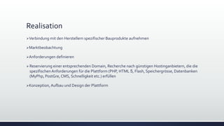 Realisation
Verbindung mit den Herstellern spezifischer Bauprodukte aufnehmen
Marktbeobachtung
Anforderungen definieren
 Reservierung einer entsprechenden Domain, Recherche nach günstigen Hostinganbietern, die die
spezifischenAnforderungen für die Plattform (PHP, HTML 5, Flash, Speichergrösse, Datenbanken
(MyPhp, PostGre, CMS, Schnelligkeit etc.) erfüllen
Konzeption, Aufbau und Design der Plattform
 
