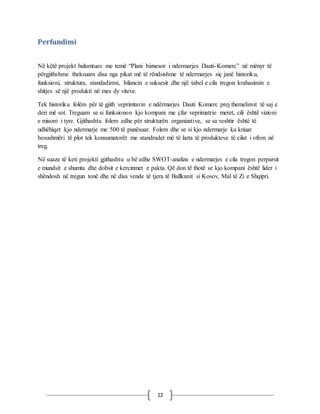 12
Perfundimi
Në këtë projekt hulumtues me temë “Plani biznesor i ndermarjes Dauti-Komerc” në mënyr të
përgjithshme theksuam disa nga pikat më të rëndsishme të ndermarjes siç janë historiku,
funksioni, struktura, standadizmi, bilancin e suksesit dhe një tabel e cila tregon krahasimin e
shitjes së një produkti në mes dy viteve.
Tek historiku folëm për të gjith veprimtarin e ndërmarjes Dauti Komerc prej themelimit të saj e
deri më sot. Treguam se si funksionon kjo kompani me çfar veprimatrie meret, cili është vizioni
e misoni i tyre. Gjithashtu folem edhe për strukturën organizative, se sa veshtir është të
udhëhiqet kjo ndermarje me 500 të punësuar. Folem dhe se si kjo ndermarje ka kriuar
besushmëri të plot tek konsumatorët me standradet më të larta të produkteve të cilat i ofron në
treg.
Në suaza të keti projekti gjithashtu u bë edhe SWOT-analiza e ndermarjes e cila tregon perparsit
e mundsit e shumta dhe dobsit e kercinmet e pakta. Që don të thotë se kjo kompani është lider i
shëndosh në tregun tonë dhe në disa vende të tjera të Ballkanit si Kosov, Mal të Zi e Shqipri.
 